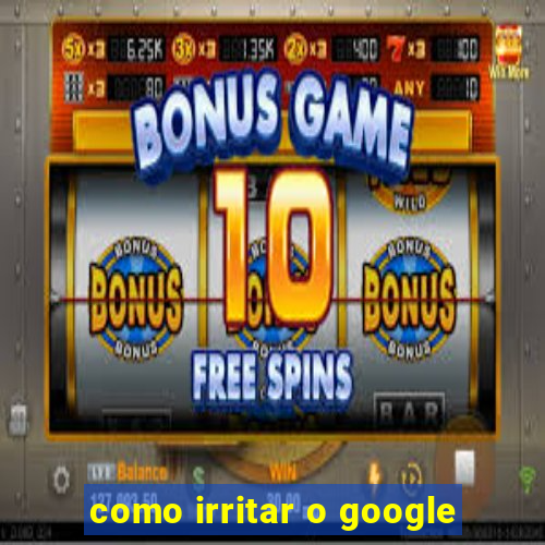 como irritar o google